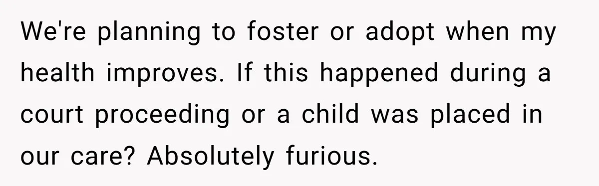 We're planning to foster or adopt when my health improves. If this happened during a court proceeding or a child was placed in our care? Absolutely furious.