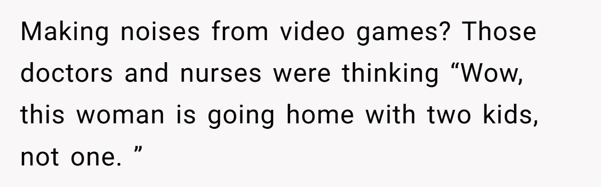 Making noises from video games? Those doctors and nurses were thinking “Wow, this woman is going home with two kids, not one. ”