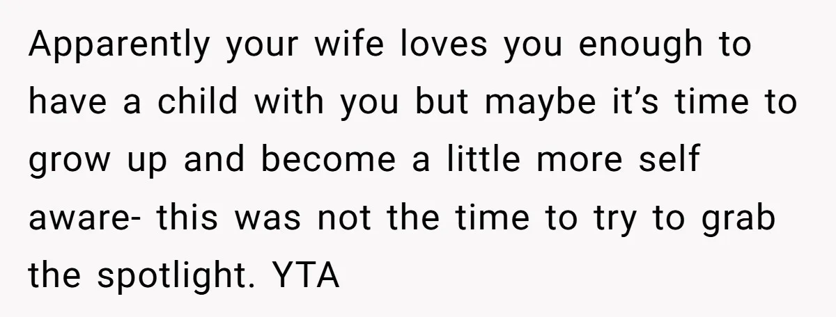 Apparently your wife loves you enough to have a child with you but maybe it’s time to grow up and become a little more self aware- this was not the...