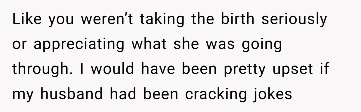 Like you weren’t taking the birth seriously or appreciating what she was going through. I would have been pretty upset if my husband had been cracking jokes