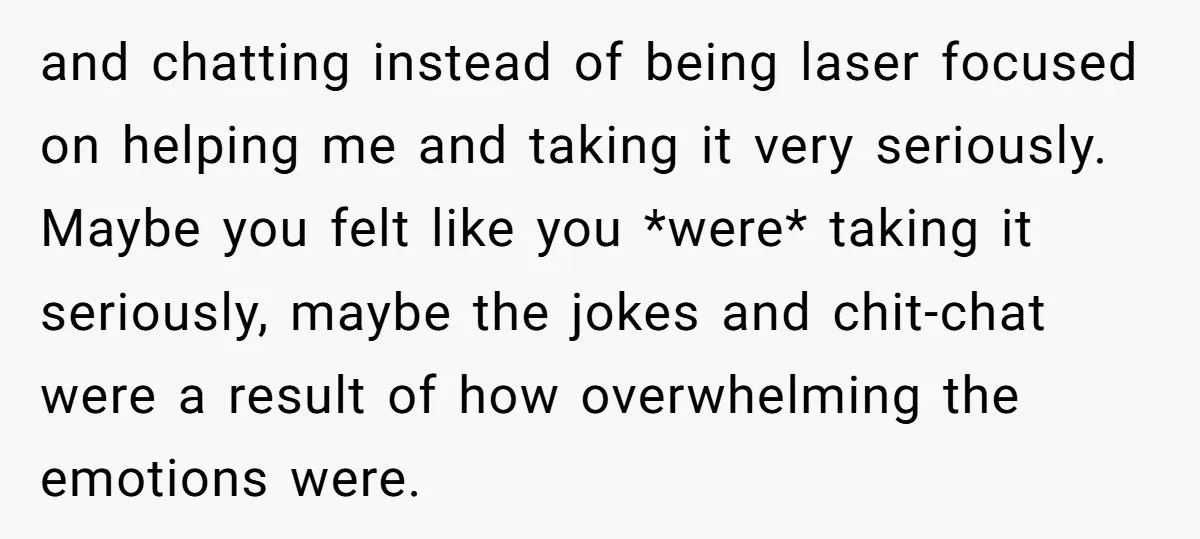 and chatting instead of being laser focused on helping me and taking it very seriously. Maybe you felt like you *were* taking it seriously, maybe the jokes and chit-chat were...