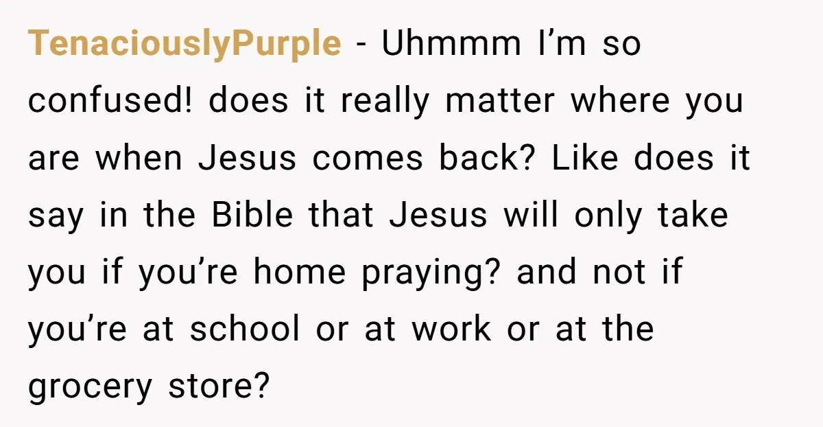 TenaciouslyPurple − Uhmmm I’m so confused! does it really matter where you are when Jesus comes back? Like does it say in the Bible that Jesus will only take you...