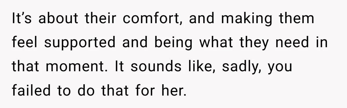 It’s about their comfort, and making them feel supported and being what they need in that moment. It sounds like, sadly, you failed to do that for her.