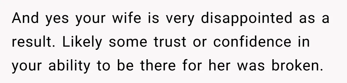 And yes your wife is very disappointed as a result. Likely some trust or confidence in your ability to be there for her was broken.
