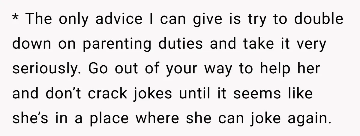 * The only advice I can give is try to double down on parenting duties and take it very seriously. Go out of your way to help her and don’t...