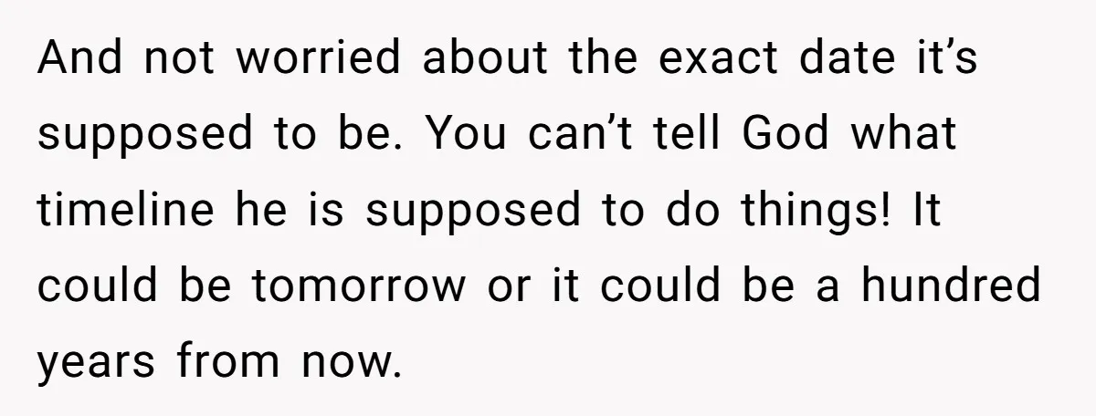 And not worried about the exact date it’s supposed to be. You can’t tell God what timeline he is supposed to do things! It could be tomorrow or it could...