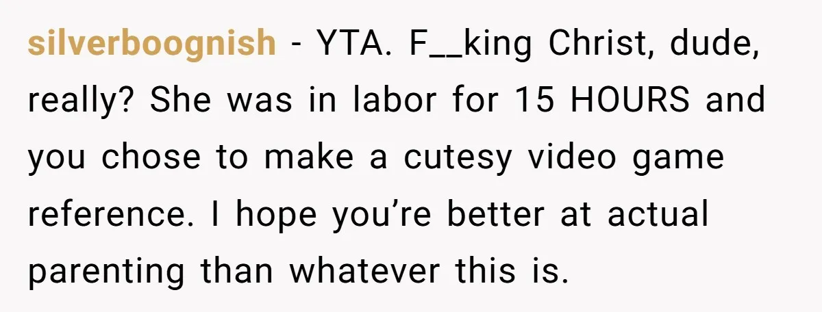 silverboognish − YTA. F__king Christ, dude, really? She was in labor for 15 HOURS and you chose to make a cutesy video game reference. I hope you’re better at actual...