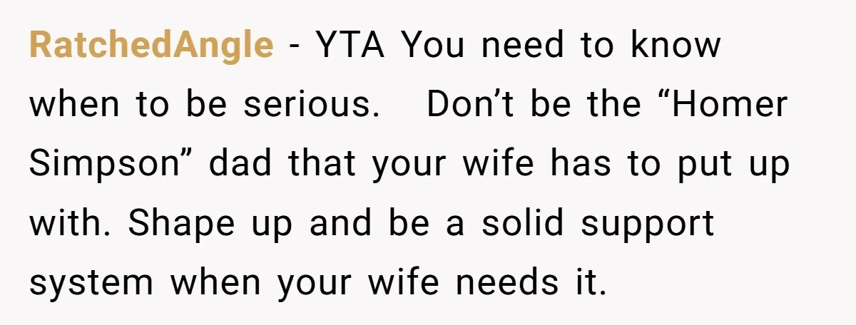RatchedAngle − YTA You need to know when to be serious. Don’t be the “Homer Simpson” dad that your wife has to put up with. Shape up and be a...