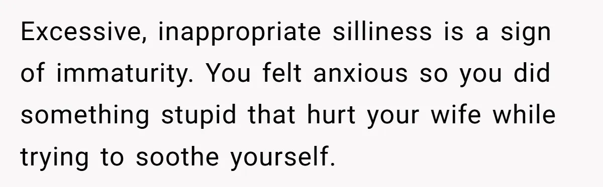 Excessive, inappropriate silliness is a sign of immaturity. You felt anxious so you did something stupid that hurt your wife while trying to soothe yourself.