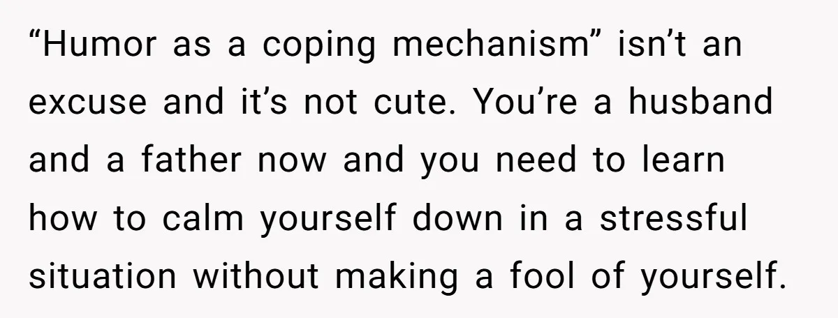 “Humor as a coping mechanism” isn’t an excuse and it’s not cute. You’re a husband and a father now and you need to learn how to calm yourself down in...