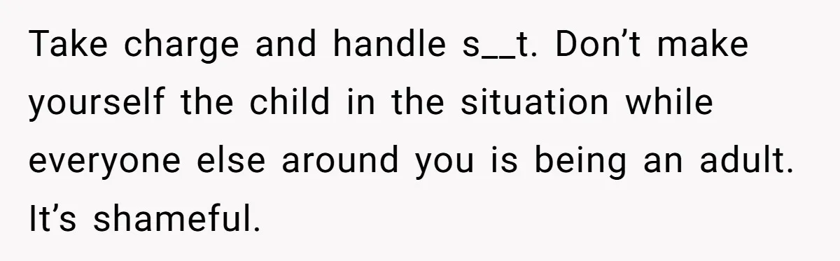 Take charge and handle s__t. Don’t make yourself the child in the situation while everyone else around you is being an adult. It’s shameful.