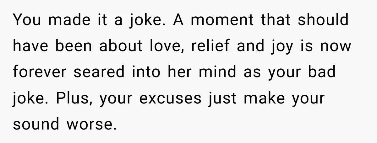You made it a joke. A moment that should have been about love, relief and joy is now forever seared into her mind as your bad joke. Plus, your excuses...