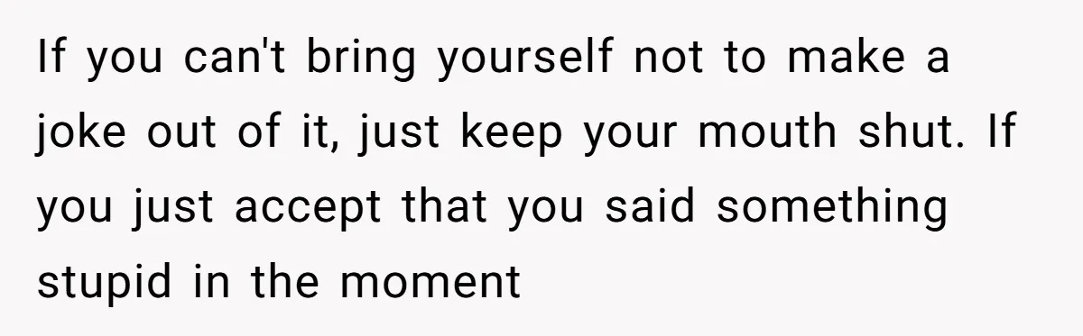 If you can't bring yourself not to make a joke out of it, just keep your mouth shut. If you just accept that you said something stupid in the moment