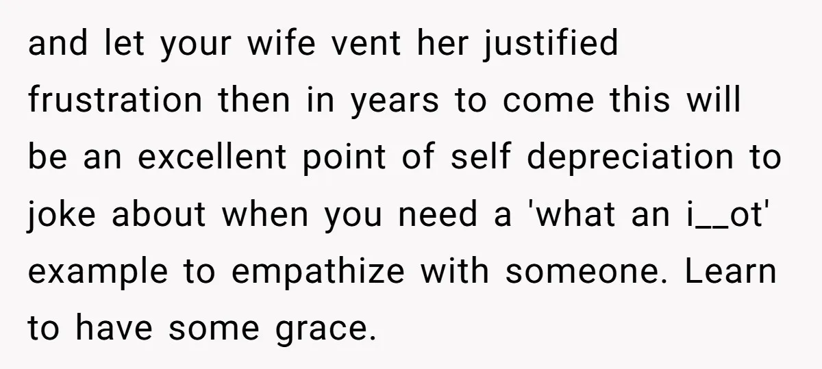 and let your wife vent her justified frustration then in years to come this will be an excellent point of self depreciation to joke about when you need a 'what...