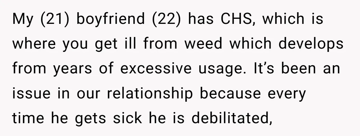 My (21) boyfriend (22) has CHS, which is where you get ill from weed which develops from years of excessive usage. It’s been an issue in our relationship because every...