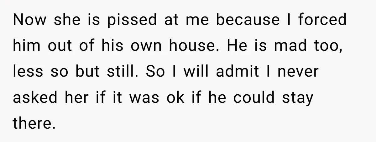 Now she is pissed at me because I forced him out of his own house. He is mad too, less so but still. So I will admit I never asked...