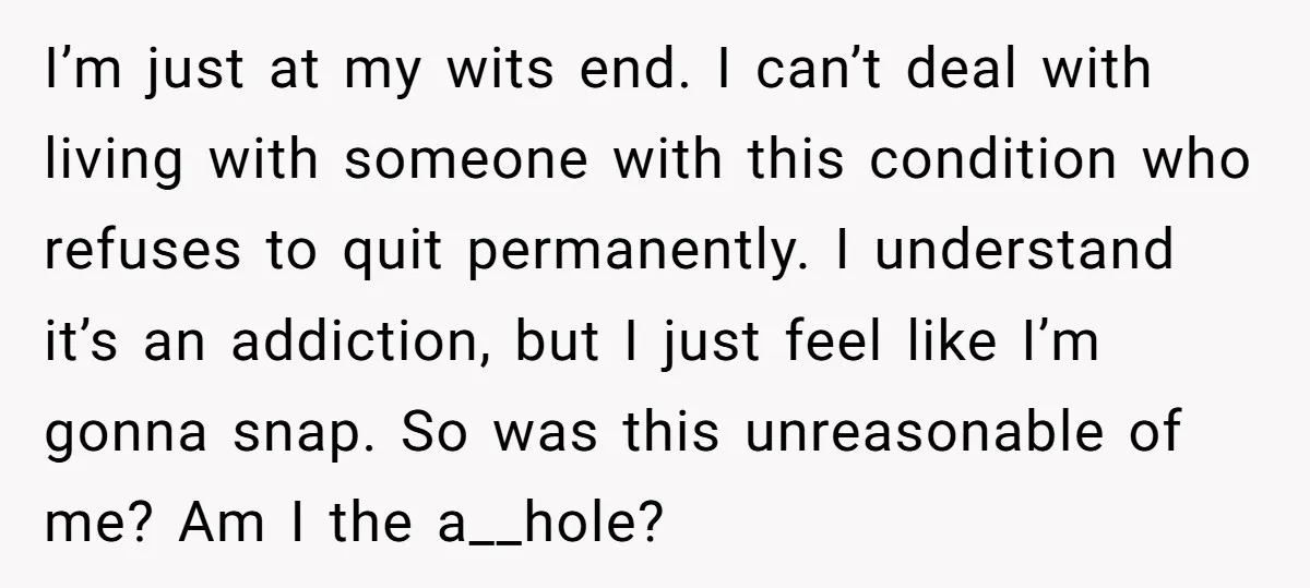 I’m just at my wits end. I can’t deal with living with someone with this condition who refuses to quit permanently. I understand it’s an addiction, but I just feel...
