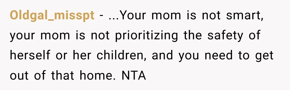 Oldgal_misspt - ...Your mom is not smart, your mom is not prioritizing the safety of herself or her children, and you need to get out of that home. NTA