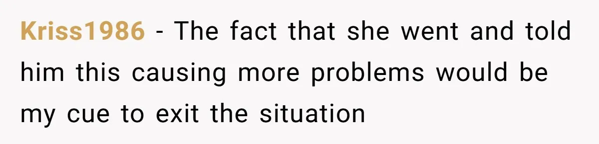 Kriss1986 - The fact that she went and told him this causing more problems would be my cue to exit the situation
