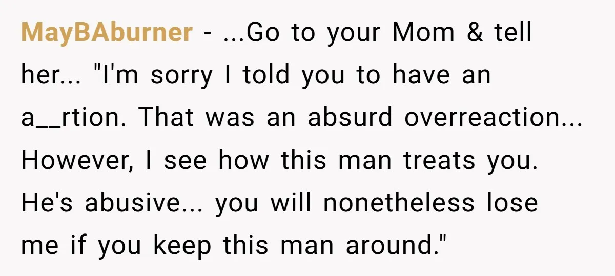 MayBAburner - ...Go to your Mom & tell her... "I'm sorry I told you to have an a__rtion. That was an absurd overreaction... However, I see how this man treats...