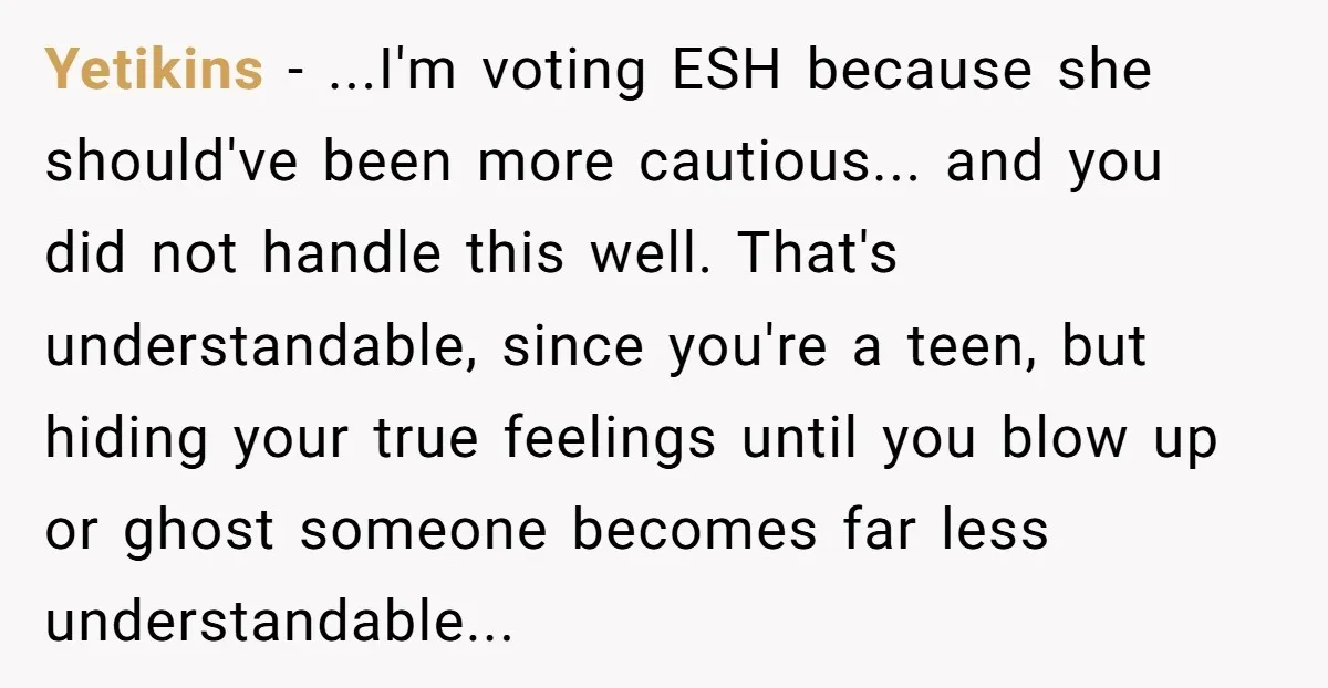 Yetikins - ...I'm voting ESH because she should've been more cautious... and you did not handle this well. That's understandable, since you're a teen, but hiding your true feelings until...