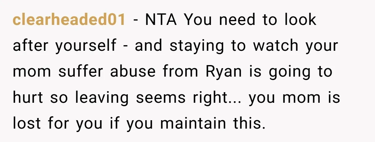 clearheaded01 - NTA You need to look after yourself - and staying to watch your mom suffer abuse from Ryan is going to hurt so leaving seems right... you mom...