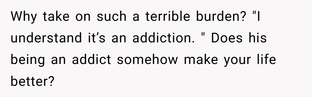 Why take on such a terrible burden? "I understand it’s an addiction. " Does his being an addict somehow make your life better?