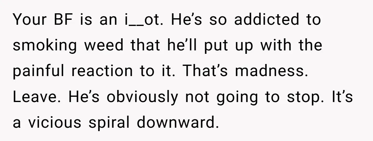 Your BF is an i__ot. He’s so addicted to smoking weed that he’ll put up with the painful reaction to it. That’s madness. Leave. He’s obviously not going to stop....