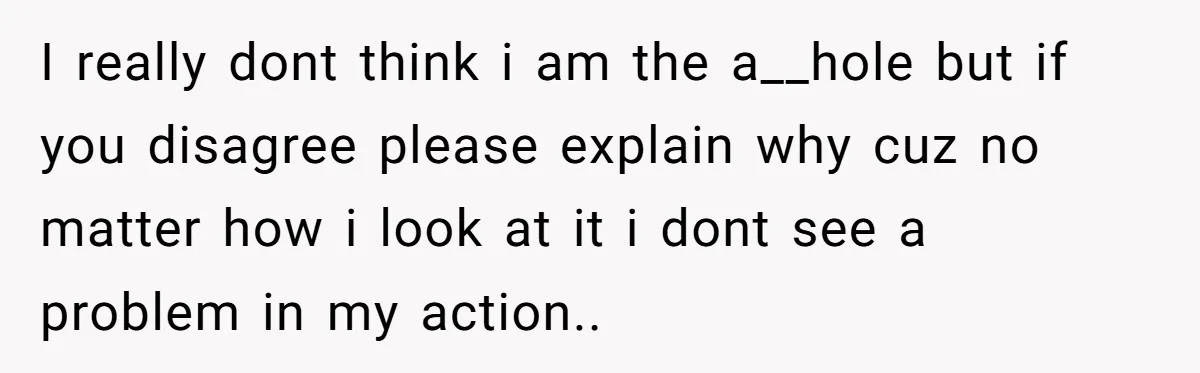 I really dont think i am the a__hole but if you disagree please explain why cuz no matter how i look at it i dont see a problem in my...