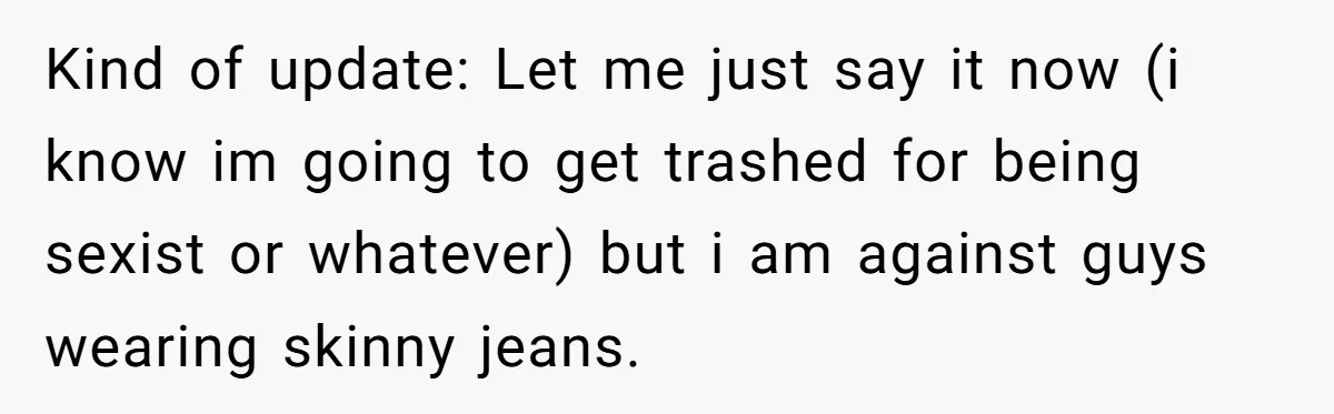 Kind of update: Let me just say it now (i know im going to get trashed for being sexist or whatever) but i am against guys wearing skinny jeans.