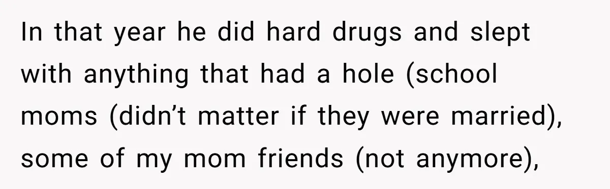 In that year he did hard drugs and slept with anything that had a hole (school moms (didn’t matter if they were married), some of my mom friends (not anymore),