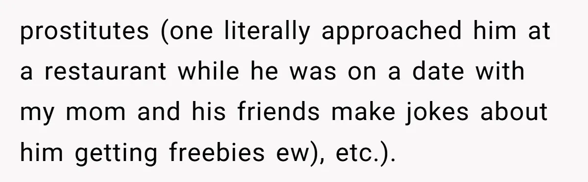prostitutes (one literally approached him at a restaurant while he was on a date with my mom and his friends make jokes about him getting freebies ew), etc.).