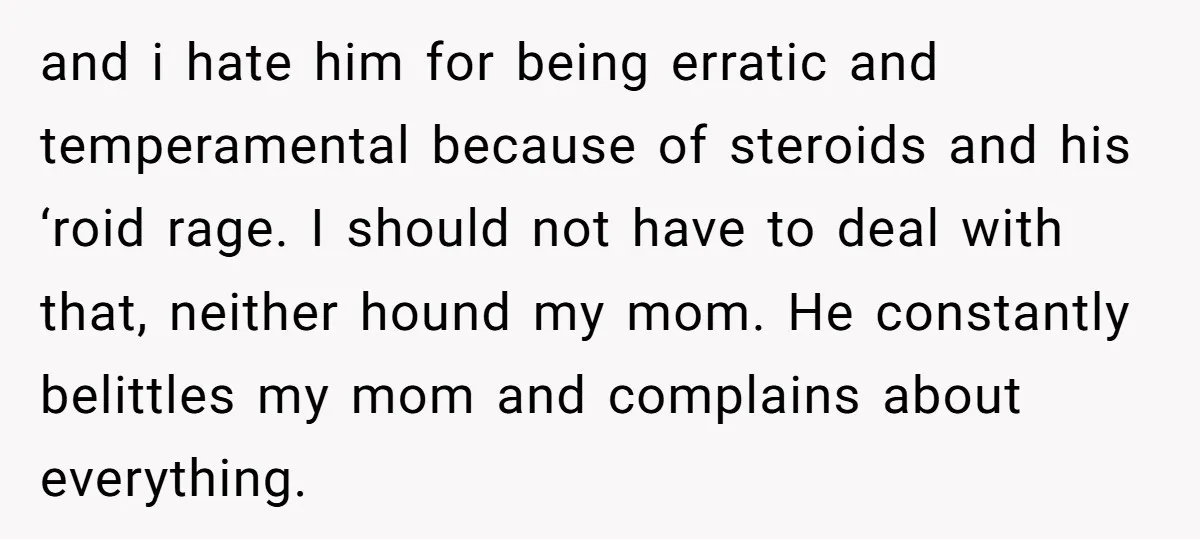 and i hate him for being erratic and temperamental because of steroids and his ‘roid rage. I should not have to deal with that, neither hound my mom. He constantly...