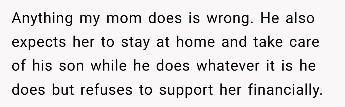 Anything my mom does is wrong. He also expects her to stay at home and take care of his son while he does whatever it is he does but refuses...