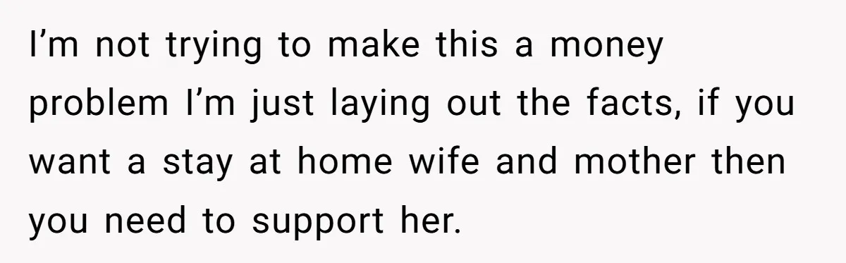 I’m not trying to make this a money problem I’m just laying out the facts, if you want a stay at home wife and mother then you need to support...