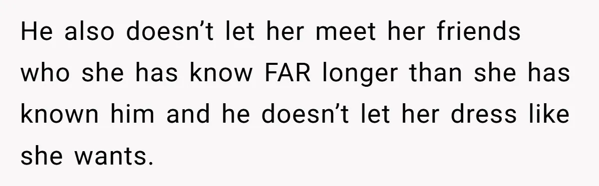 He also doesn’t let her meet her friends who she has know FAR longer than she has known him and he doesn’t let her dress like she wants.