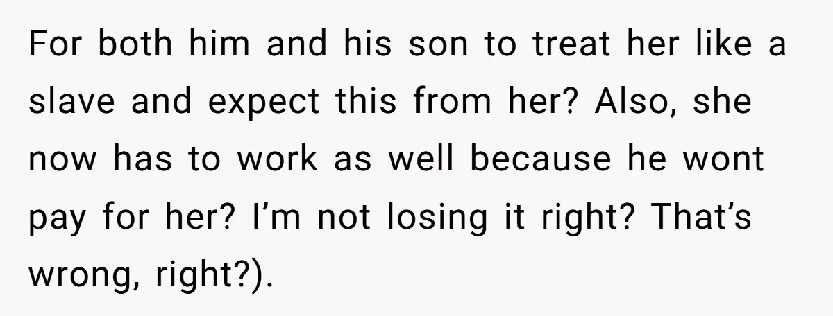 For both him and his son to treat her like a slave and expect this from her? Also, she now has to work as well because he wont pay for...