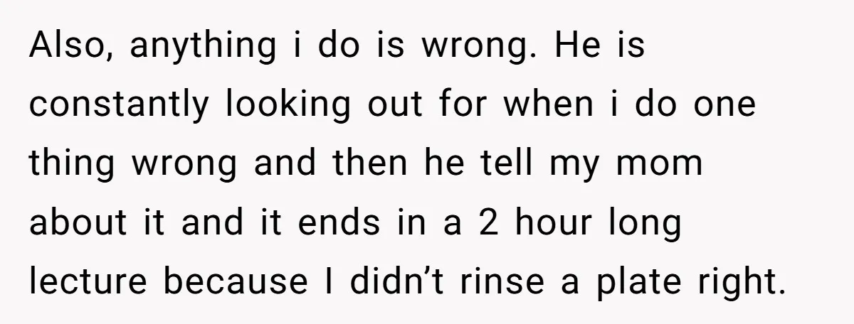 Also, anything i do is wrong. He is constantly looking out for when i do one thing wrong and then he tell my mom about it and it ends in...