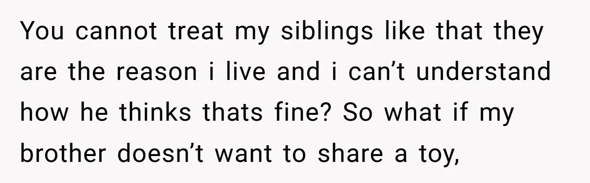 You cannot treat my siblings like that they are the reason i live and i can’t understand how he thinks thats fine? So what if my brother doesn’t want to...