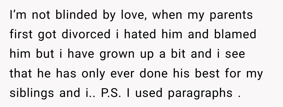 I’m not blinded by love, when my parents first got divorced i hated him and blamed him but i have grown up a bit and i see that he has...