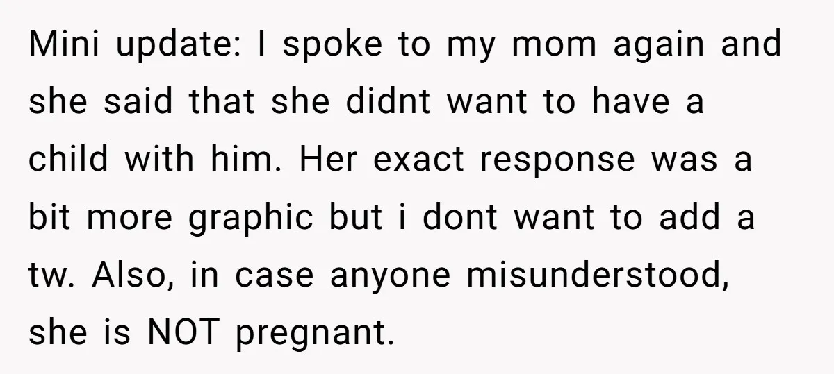 Mini update: I spoke to my mom again and she said that she didnt want to have a child with him. Her exact response was a bit more graphic but...