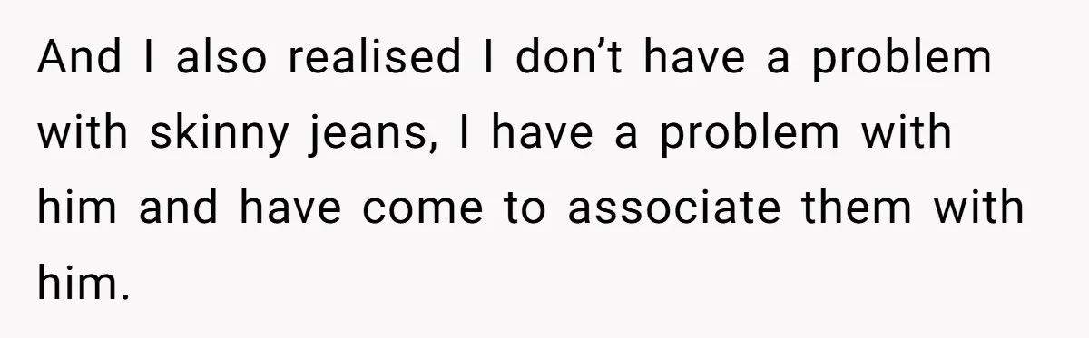 And I also realised I don’t have a problem with skinny jeans, I have a problem with him and have come to associate them with him.