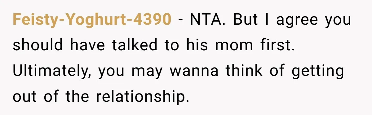 Feisty-Yoghurt-4390 − NTA. But I agree you should have talked to his mom first. Ultimately, you may wanna think of getting out of the relationship.