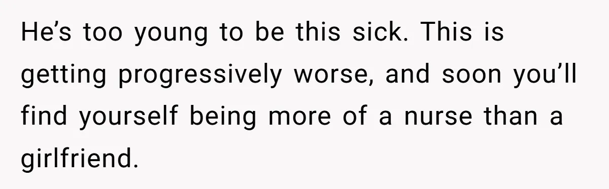 He’s too young to be this sick. This is getting progressively worse, and soon you’ll find yourself being more of a nurse than a girlfriend.
