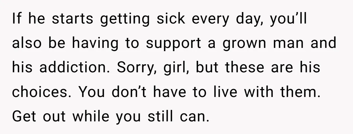 If he starts getting sick every day, you’ll also be having to support a grown man and his addiction. Sorry, girl, but these are his choices. You don’t have to...