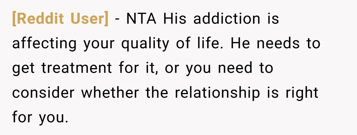 [Reddit User] − NTA His addiction is affecting your quality of life. He needs to get treatment for it, or you need to consider whether the relationship is right for...