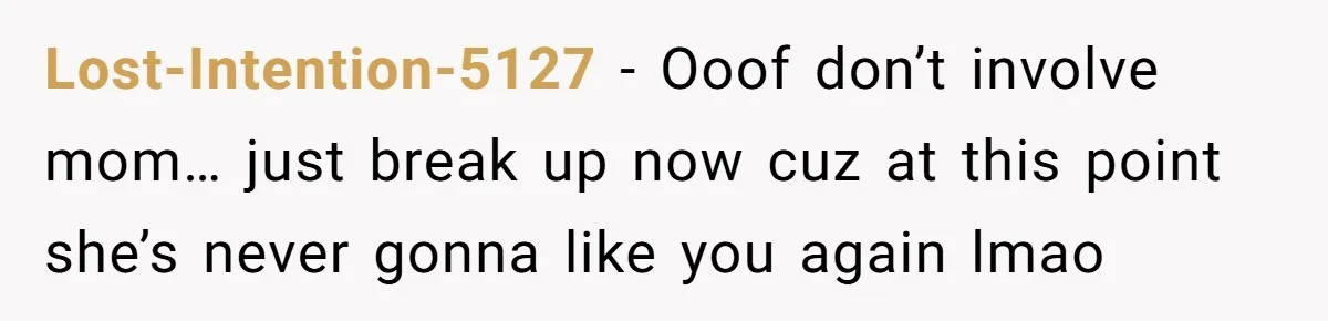 Lost-Intention-5127 − Ooof don’t involve mom… just break up now cuz at this point she’s never gonna like you again lmao