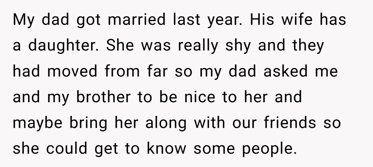 My dad got married last year. His wife has a daughter. She was really shy and they had moved from far so my dad asked me and my brother to...