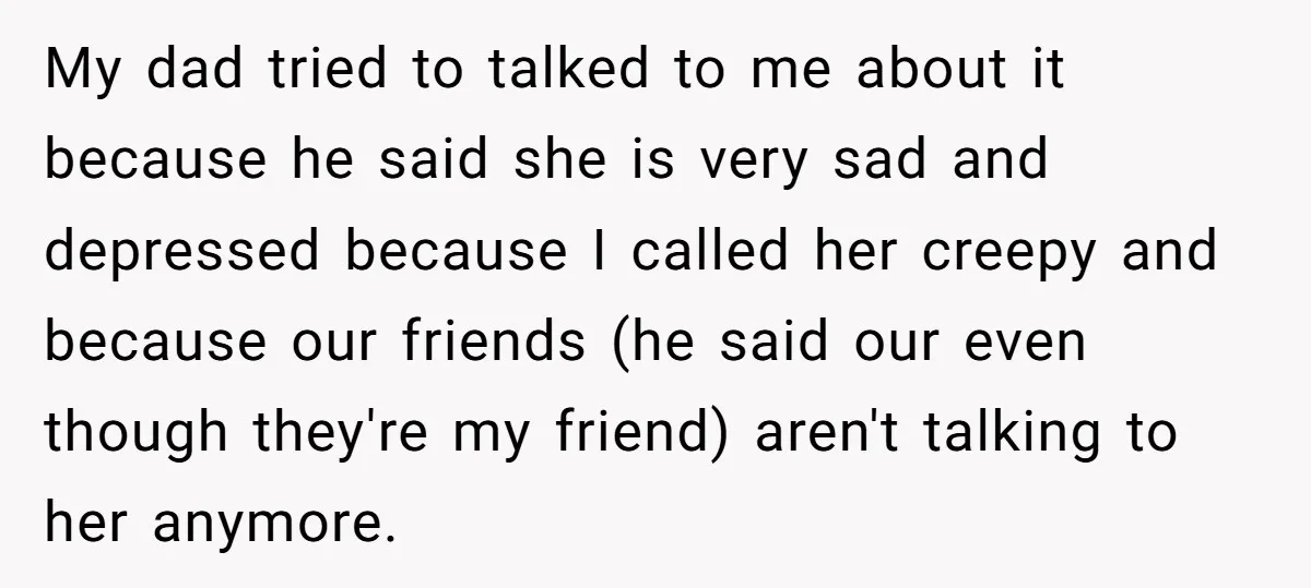 My dad tried to talked to me about it because he said she is very sad and depressed because I called her creepy and because our friends (he said our...