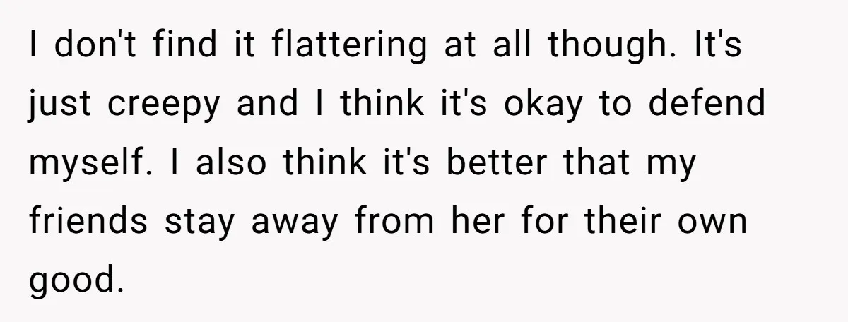 I don't find it flattering at all though. It's just creepy and I think it's okay to defend myself. I also think it's better that my friends stay away from...
